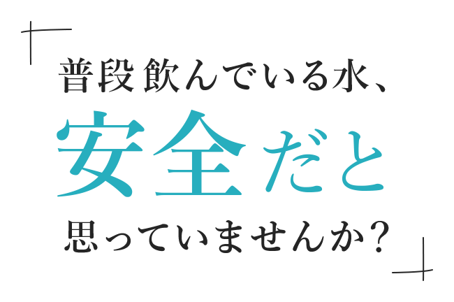 普段飲んでいる水安全だと思っていませんか？